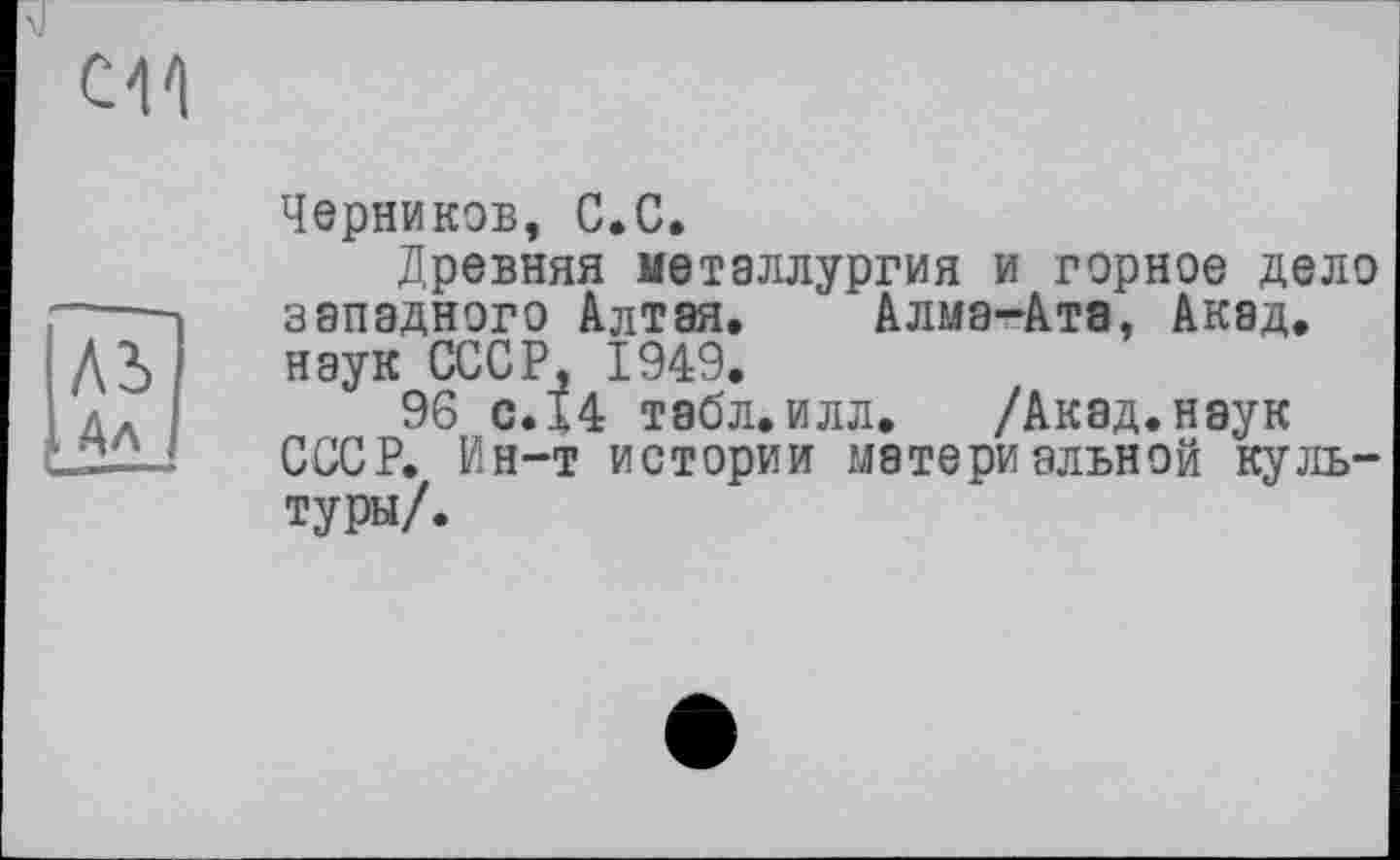 ﻿en
ль 3А
Черников, С.С.
Древняя металлургия и горное дело западного Алтая. Алма-Ата, Акад, наук СССР, 1949.
96 с.14 табл.илл. /Акад.наук СССР. Ин-т истории материальной культуры/.